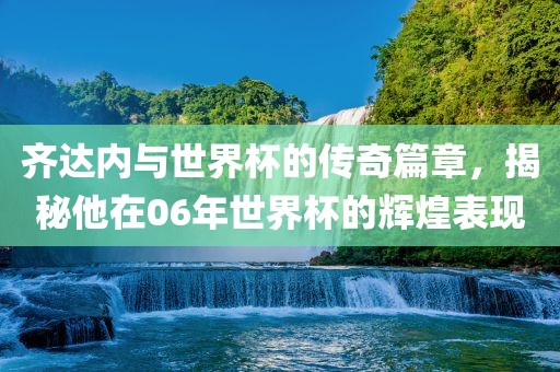 齐达内与世界杯的传奇篇章，揭秘他在06年世界杯的辉煌表现