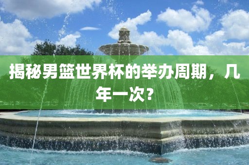 揭秘男篮世界杯的举办周期，几年一次？