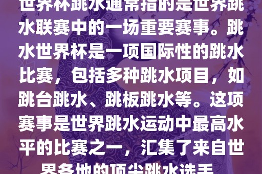世界杯跳水通常指的是世界跳水联赛中的一场重要赛事。跳水世界杯是一项国际性的跳水比赛，包括多种跳水项目，如跳台跳水、跳板跳水等。这项赛事是世界跳水运动中最高水平的比赛之一，汇集了来自世界各地的顶尖跳水选手。