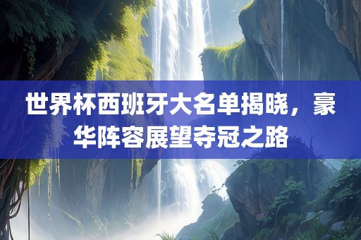 世界杯西班牙大名单揭晓，豪华阵容展望夺冠之路
