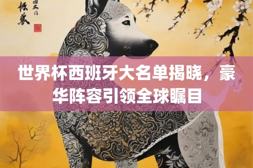 世界杯西班牙大名单揭晓，豪华阵容引领全球瞩目