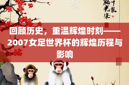 回顾历史，重温辉煌时刻——2007女足世界杯的辉煌历程与影响