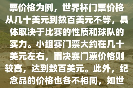 关于世界杯的价格，涉及的因素非常多，如门票价格、纪念品价格等都在不断变化。以门票价格为例，世界杯门票价格从几十美元到数百美元不等，具体取决于比赛的性质和球队的实力。小组赛门票大约在几十美元左右，而决赛门票价格则较高，达到数百美元。此外，纪念品的价格也各不相同，如世界杯纪念衫的价格大约在百元到千元不等。因此，无法给出确切的关于世界杯的价格。