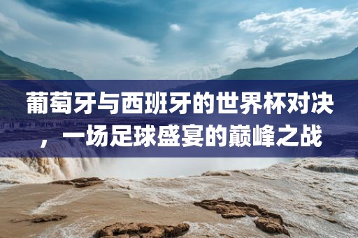葡萄牙与西班牙漯河市盈旭机械设备有限公司的世界杯对决，一场足球盛宴的巅峰之战