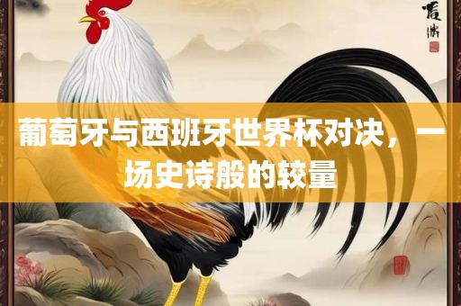 葡萄牙与西班牙世界杯对决，一场史诗般的较量