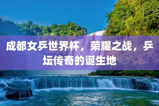 成都女乒世界杯，荣耀之战，乒坛传奇的诞生地