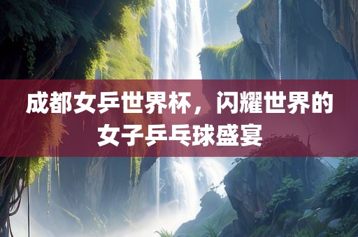 成都女乒世界杯，闪耀世界的女子乒乓球盛宴