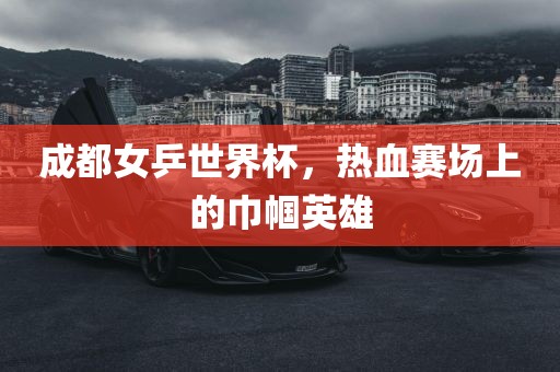 成都女乒世界杯，热血赛场上的巾帼英雄