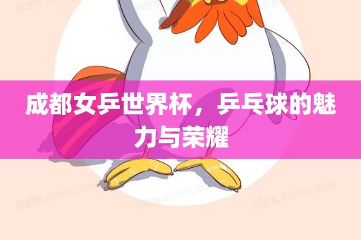 成都女乒世界杯，乒乓球的魅力与荣耀