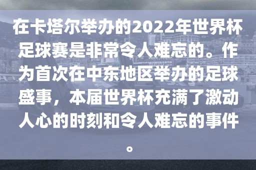 在卡塔尔举办的2022年世界杯足球赛是非常令人难忘的。作为首次在中东地区举办的足球盛事，本届世界杯充满了激动人心的时刻和令人难忘的事件。