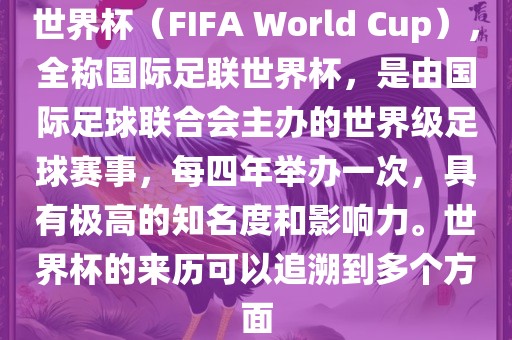 世界杯（FIFA World Cup），全称国际足联世界杯，是由国际足球联合会主办的世界级足球赛事，每四年举办一次，具有极高的知名度和影响力。世界杯的来历可以追溯到多个方面