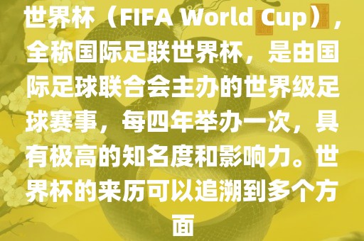 世界杯（FIFA World Cup），全称国际足联世界杯，是由国际足球联合会主办的世界级足球赛事，每四年举办一次，具有极高的知名度和影响力。世界杯的来历可以追溯到多个方面