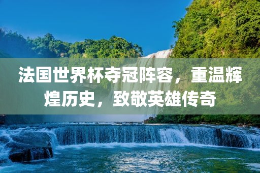 法国世界杯夺冠阵容，重温辉煌历史，致敬英雄传奇
