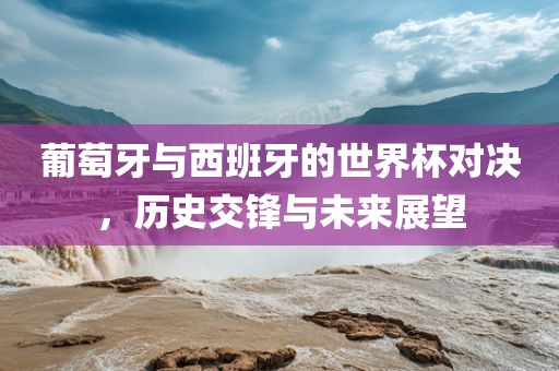 葡萄牙与西班牙的世界杯对决，历史交锋与未来展望漯河市盈旭机械设备有限公司