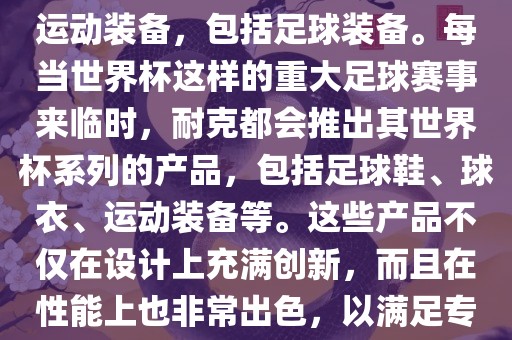 耐克（Nike）是全球著名的运动品牌，其产品线涵盖了各种运动装备，包括足球装备。每当世界杯这样的重大足球赛事来临时，耐克都会推出其世界杯系列的产品，包括足球鞋、球衣、运动装备等。这些产品不仅在设计上充满创新，而且在性能上也非常出色，以满足专业运动员和广大足球爱好者的需求。