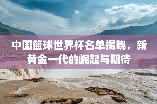 中国篮球世界杯名单揭晓，新黄金一代的崛起与期待
