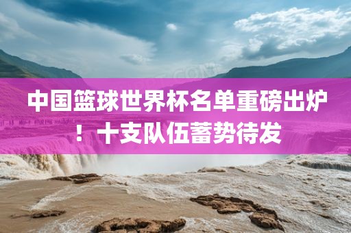 中国篮球世界杯名单重磅出炉！十支队伍蓄势待发