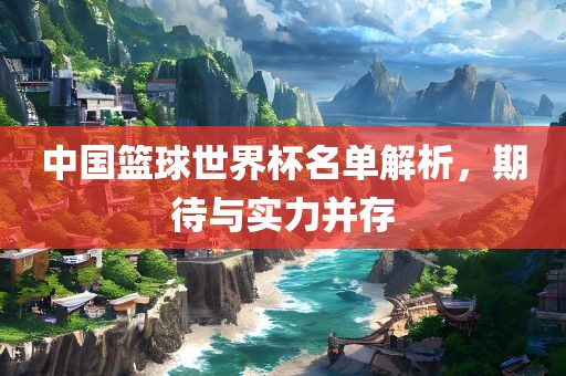 中国篮球世界杯名单解析，期待与实力并存