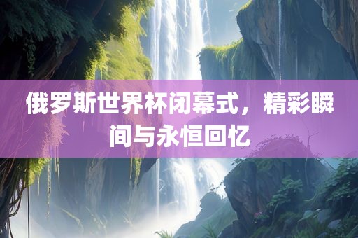 俄罗斯世界杯闭幕式，精彩瞬间与永恒回忆