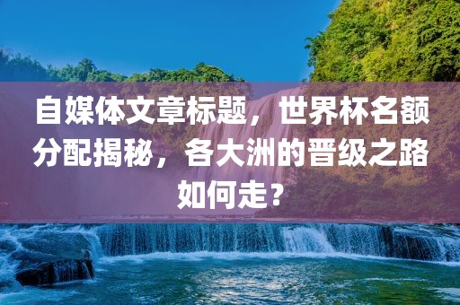 自媒体文章标题，世界杯名额分配揭秘，各大洲的晋级之路如何走？