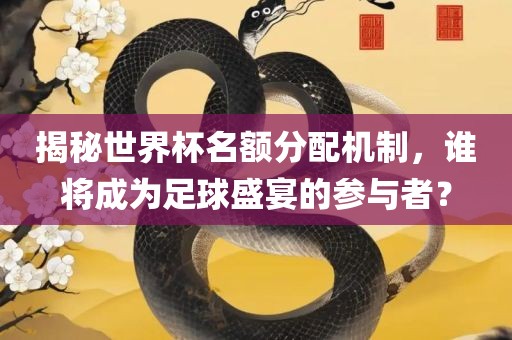 揭秘世界杯名额分配机制，谁将成为足球盛宴的参与者？