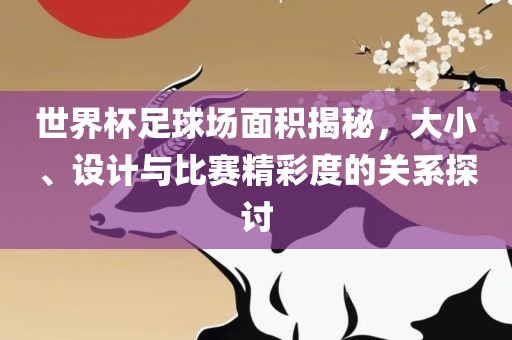 世界杯足球场面积揭秘，大小、设计与比赛精彩度的关系探讨