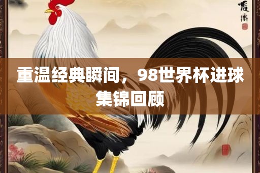 重温经典瞬间，98世界杯进球集锦回顾