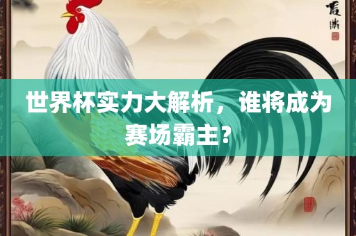 世界杯实力大解析，谁将成为赛场霸主？