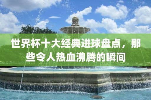 世界杯十大经典进球盘点，那些令人热血沸腾的瞬间