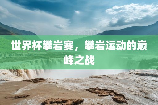 世界杯攀岩赛，攀岩运动的巅峰之战