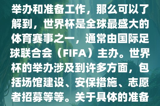 如果您是在询问关于世界杯的举办和准备工作，那么可以了解到，世界杯是全球最盛大的体育赛事之一，通常由国际足球联合会（FIFA）主办。世界杯的举办涉及到许多方面，包括场馆建设、安保措施、志愿者招募等等。关于具体的准备工作，可以参考以下几点