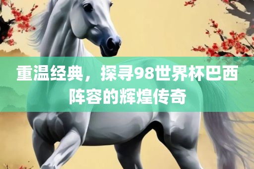 重温经典，探寻98世界杯巴西阵容的辉煌传奇