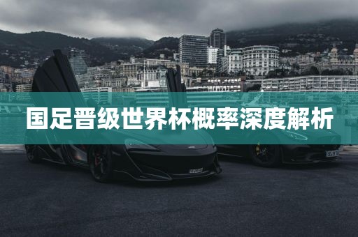 国足晋级世界杯概率深度解析