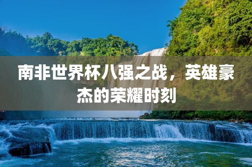 南非世界杯八强之战，英雄豪杰的荣耀时刻