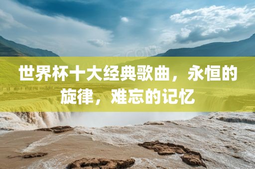 世界杯十大经典歌曲，永恒的旋律，难忘的记忆