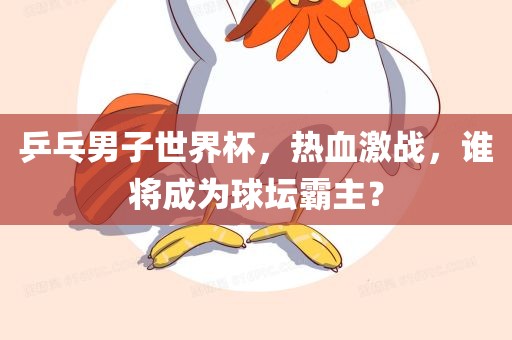 乒乓男子世界杯，热血激战，谁将成为球坛霸主？