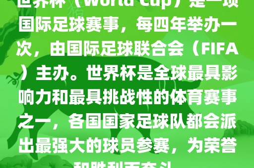 世界杯（World Cup）是一项国际足球赛事，每四年举办一次，由国际足球联合会（FIFA）主办。世界杯是全球最具影响力和最具挑战性的体育赛事之一，各国国家足球队都会派出最强大的球员参赛，为荣誉和胜利而奋斗。