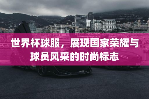 世界杯球服，展现国家荣耀与球员风采的时尚标志