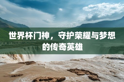 世界杯门神，守护荣耀与梦想的传奇英雄