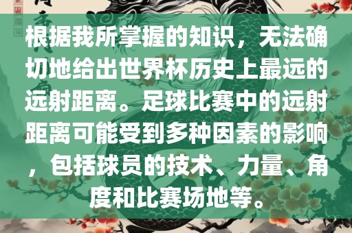 根据我所掌握的知识，无法确切地给出世界杯历史上最远的远射距离。足球比赛中的远射距离可能受到多种因素的影响，包括球员的技术、力量、角度和比赛场地等。