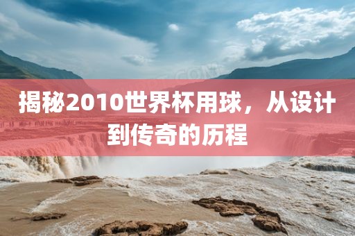 揭秘2010世界杯用球，从设计到传奇的历程