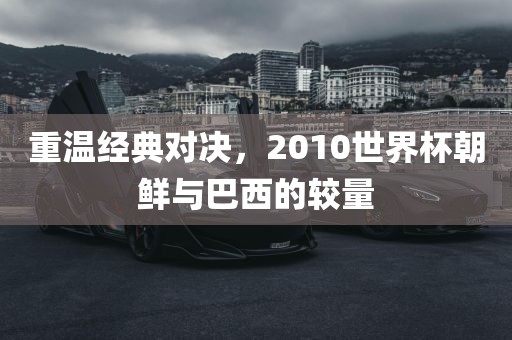 重温经典对决，2010世界杯朝鲜与巴西的较量漯河市盈旭机械设备有限公司