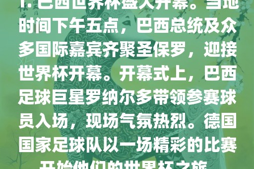 1. 巴西世界杯盛大开幕。当地时间下午五点，巴西总统及众多国际嘉宾齐聚圣保罗，迎接世界杯开幕。开幕式上，巴西足球巨星罗纳尔多带领参赛球员入场，现场气氛热烈。德国国家足球队以一场精彩的比赛开始他们的世界杯之旅。