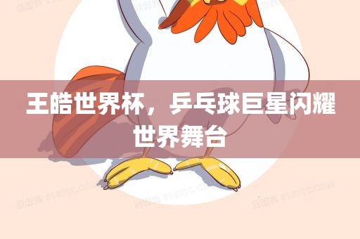 王皓世界杯，乒乓球巨星闪耀世界舞台