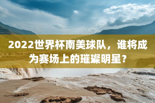 2022世界杯南美球队，谁将成为赛场上的璀璨明星？
