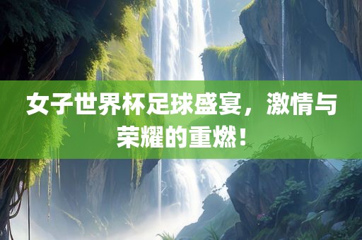 女子世界杯足球盛宴，激情与荣耀的重燃！