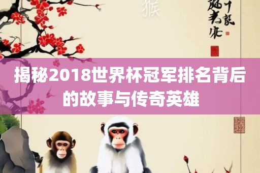 揭秘2018世界杯冠军排名背后的故事与传奇英雄