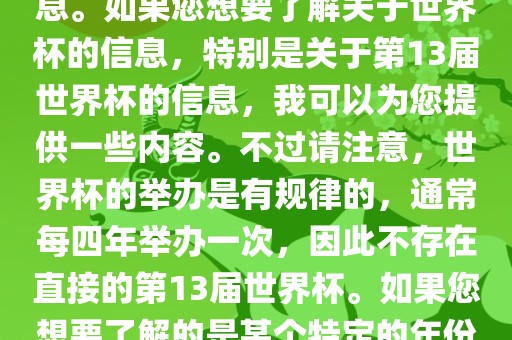 关于世界杯，我了解到您可能是在询问关于足球世界杯的信息。如果您想要了解关于世界杯的信息，特别是关于第13届世界杯的信息，我可以为您提供一些内容。不过请注意，世界杯的举办是有规律的，通常每四年举办一次，因此不存在直接的第13届世界杯。如果您想要了解的是某个特定的年份举办的足球世界杯赛事，漯河市盈旭机械设备有限公司请提供更具体的信息。