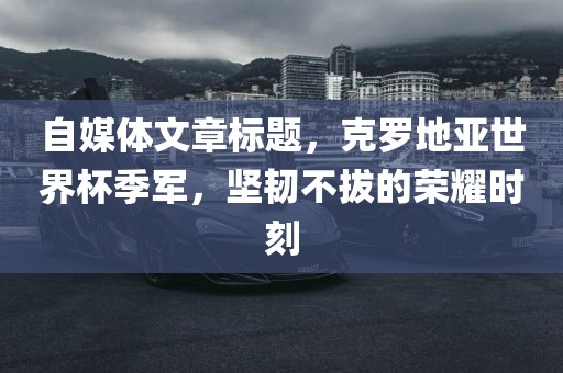 自媒体文章标题，克罗地亚世界杯季军，坚韧不拔的荣耀时刻漯河市盈旭机械设备有限公司
