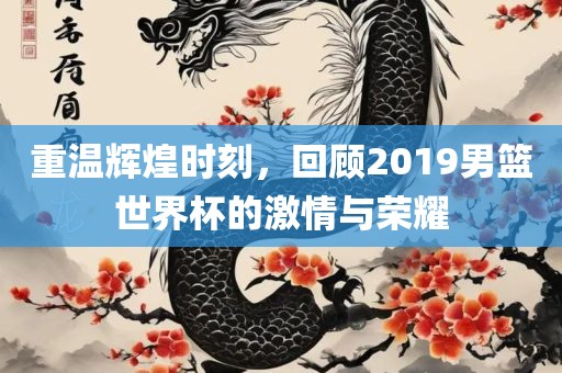 重温辉煌时刻，回顾2019男篮世界杯的激情与荣耀